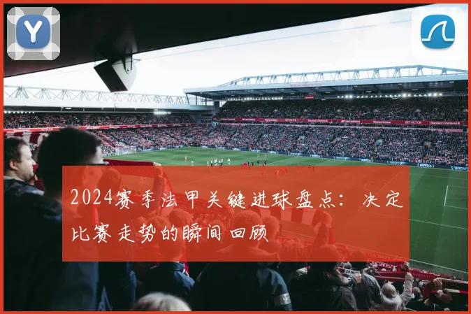 2024赛季法甲关键进球盘点：决定比赛走势的瞬间回顾