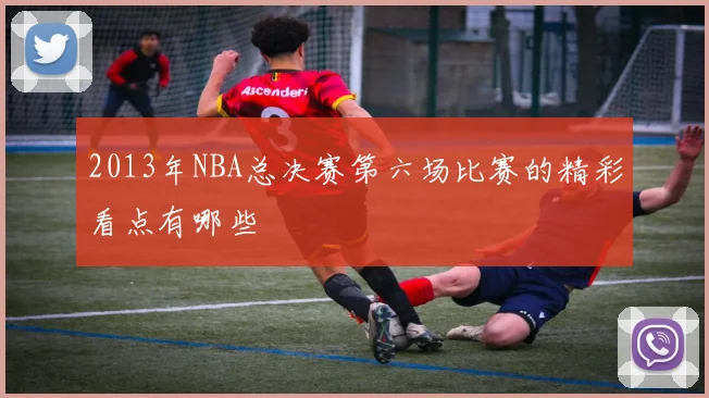2013年NBA总决赛第六场比赛的精彩看点有哪些