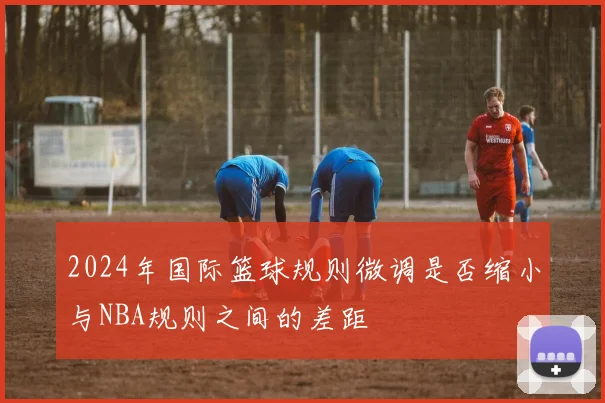 2024年国际篮球规则微调是否缩小与NBA规则之间的差距