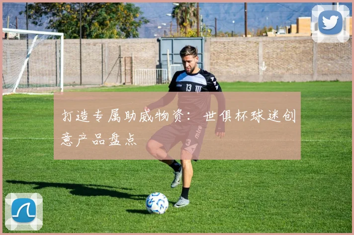 打造专属助威物资：世俱杯球迷创意产品盘点