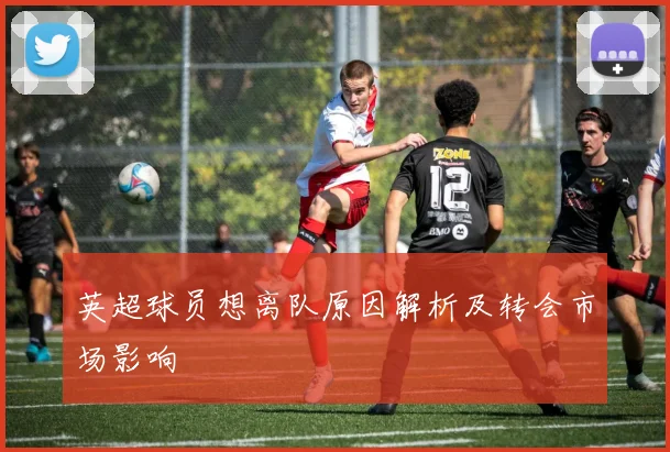 英超球员想离队原因解析及转会市场影响