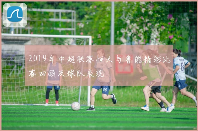 2019年中超联赛恒大与鲁能精彩比赛回顾及球队表现