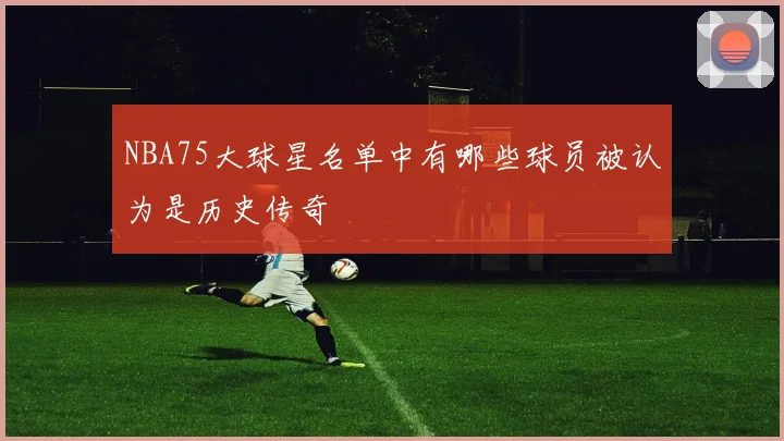 NBA75大球星名单中有哪些球员被认为是历史传奇