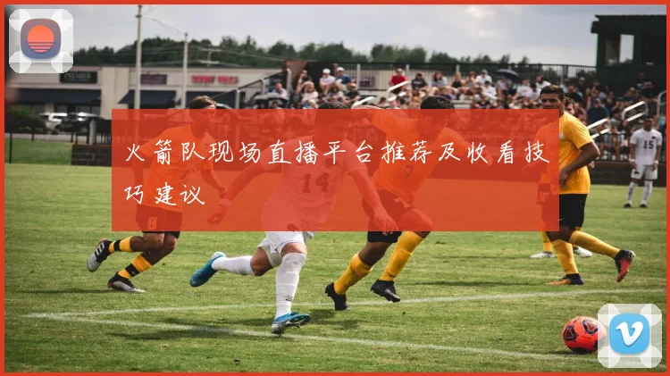 火箭队现场直播平台推荐及收看技巧建议