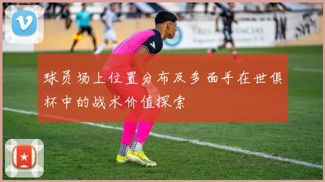 球员场上位置分布及多面手在世俱杯中的战术价值探索